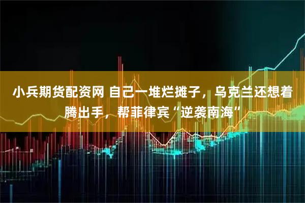 小兵期货配资网 自己一堆烂摊子，乌克兰还想着腾出手，帮菲律宾“逆袭南海”