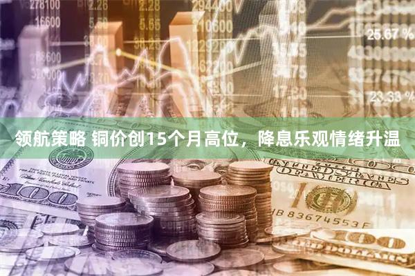 领航策略 铜价创15个月高位，降息乐观情绪升温