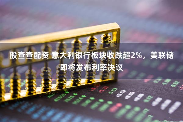 股查查配资 意大利银行板块收跌超2%，美联储即将发布利率决议