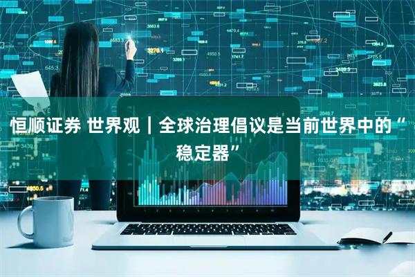 恒顺证券 世界观｜全球治理倡议是当前世界中的“稳定器”