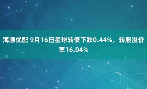 海顺优配 9月16日星球转债下跌0.44%，转股溢价率16.04%