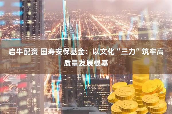 启牛配资 国寿安保基金：以文化“三力”筑牢高质量发展根基