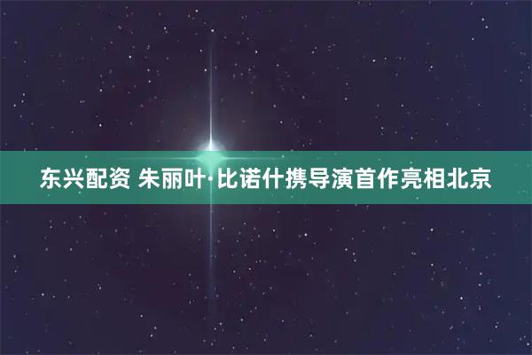 东兴配资 朱丽叶·比诺什携导演首作亮相北京