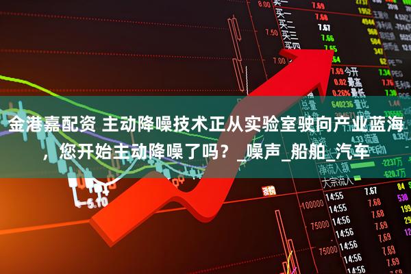 金港嘉配资 主动降噪技术正从实验室驶向产业蓝海，您开始主动降噪了吗？_噪声_船舶_汽车