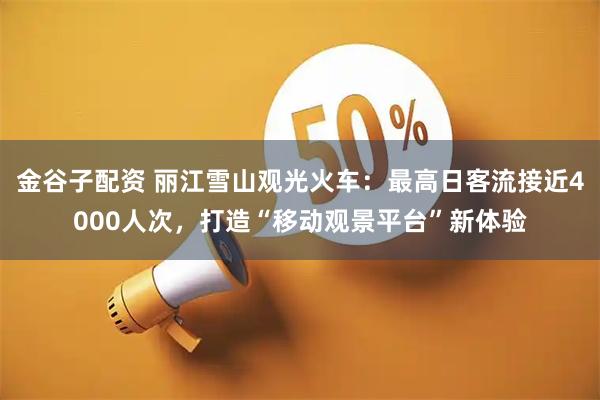 金谷子配资 丽江雪山观光火车：最高日客流接近4000人次，打造“移动观景平台”新体验