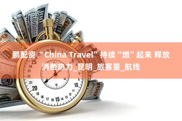 鹏配资 “China Travel”持续“燃”起来 释放消费热力_昆明_旅客量_航线