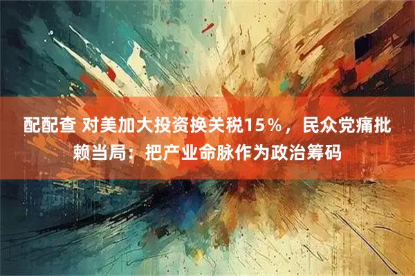 配配查 对美加大投资换关税15％，民众党痛批赖当局：把产业命脉作为政治筹码
