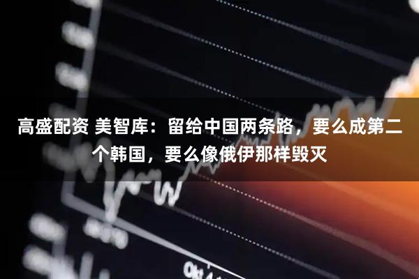 高盛配资 美智库：留给中国两条路，要么成第二个韩国，要么像俄伊那样毁灭