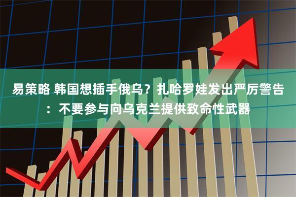 易策略 韩国想插手俄乌？扎哈罗娃发出严厉警告：不要参与向乌克兰提供致命性武器